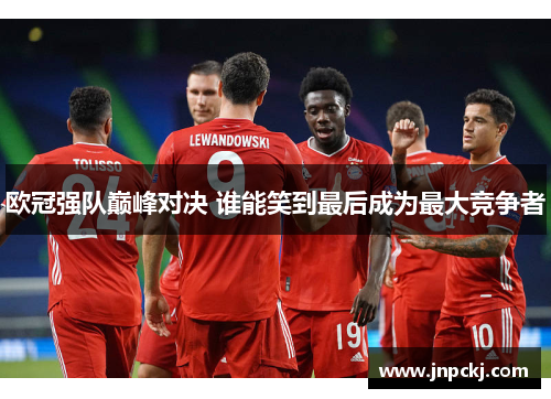 欧冠强队巅峰对决 谁能笑到最后成为最大竞争者