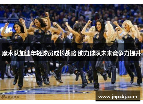 魔术队加速年轻球员成长战略 助力球队未来竞争力提升